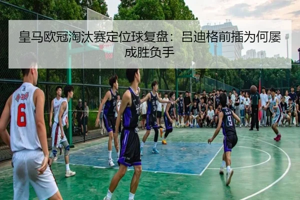 皇马欧冠淘汰赛定位球复盘：吕迪格前插为何屡成胜负手